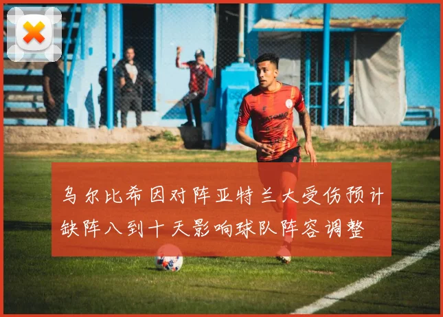 乌尔比希因对阵亚特兰大受伤预计缺阵八到十天影响球队阵容调整