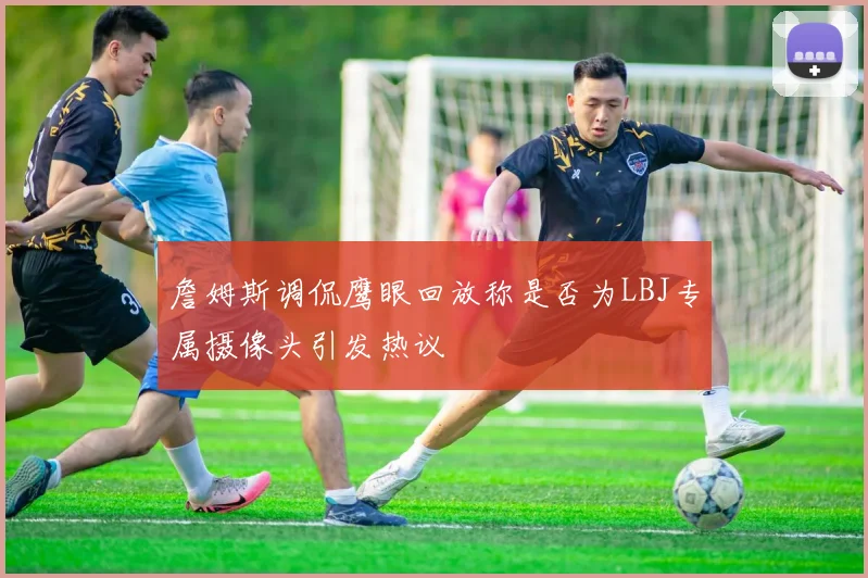 詹姆斯调侃鹰眼回放称是否为LBJ专属摄像头引发热议