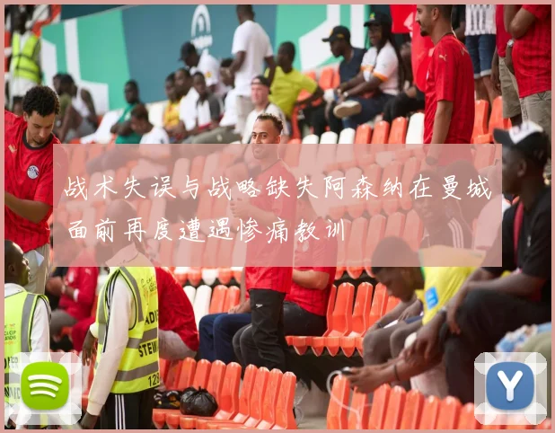 战术失误与战略缺失阿森纳在曼城面前再度遭遇惨痛教训