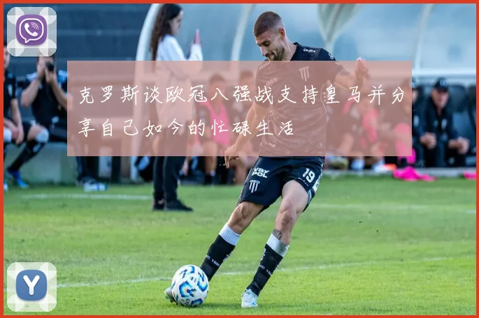 克罗斯谈欧冠八强战支持皇马并分享自己如今的忙碌生活