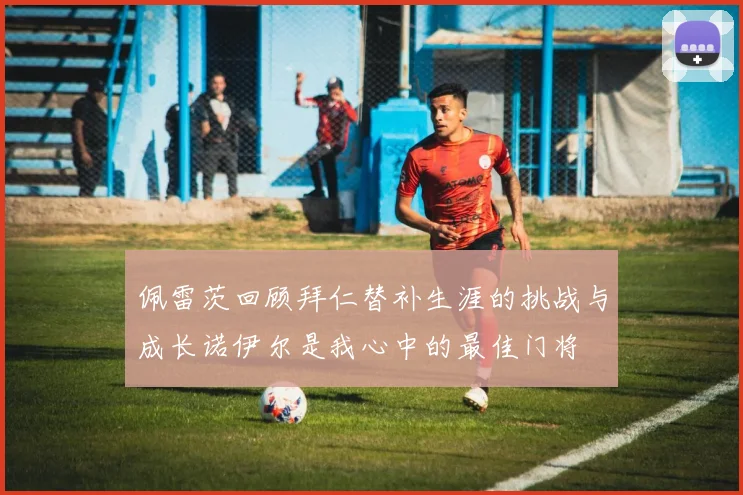 佩雷茨回顾拜仁替补生涯的挑战与成长诺伊尔是我心中的最佳门将
