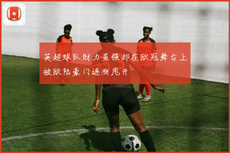 英超球队财力虽强却在欧冠舞台上被欧陆豪门逐渐甩开