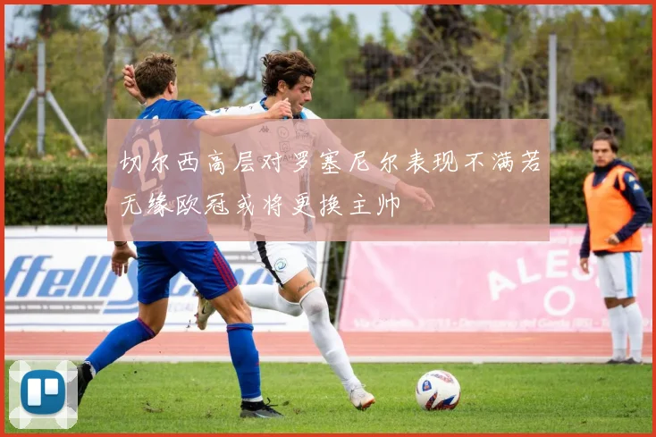 切尔西高层对罗塞尼尔表现不满若无缘欧冠或将更换主帅