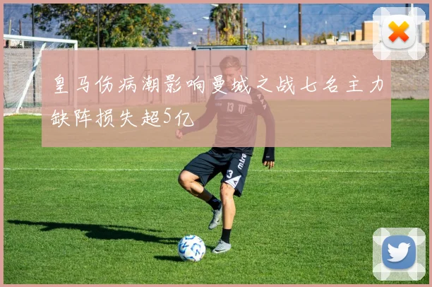 皇马伤病潮影响曼城之战七名主力缺阵损失超5亿
