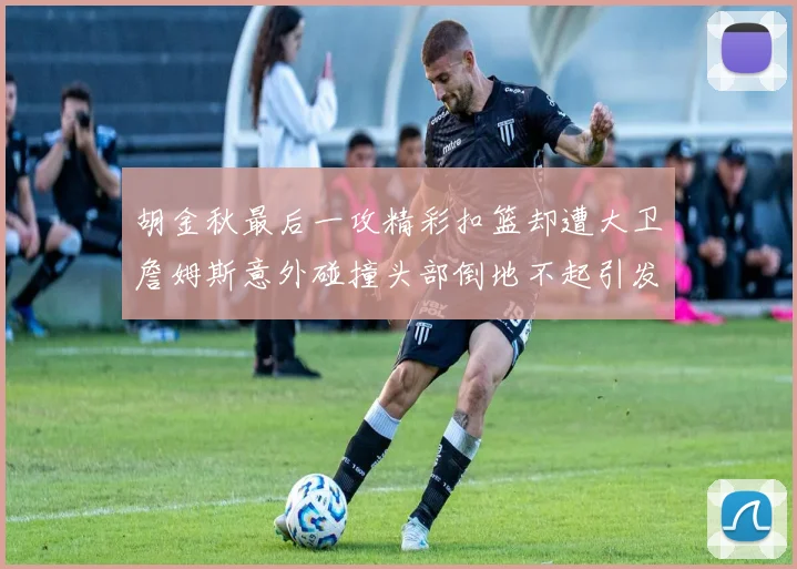 胡金秋最后一攻精彩扣篮却遭大卫詹姆斯意外碰撞头部倒地不起引发关注