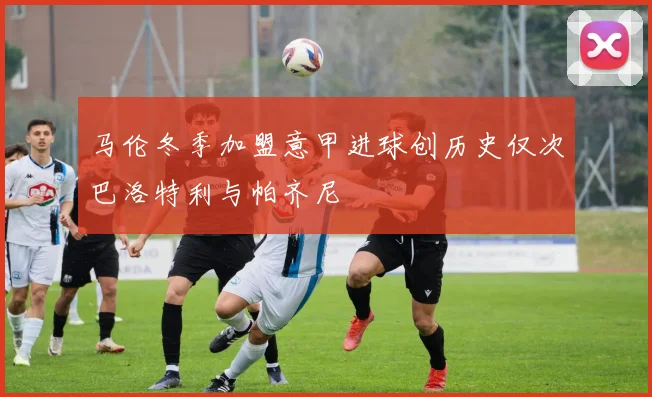 马伦冬季加盟意甲进球创历史仅次巴洛特利与帕齐尼