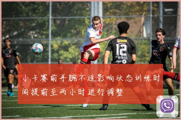 小卡赛前手腕不适影响状态训练时间提前至两小时进行调整