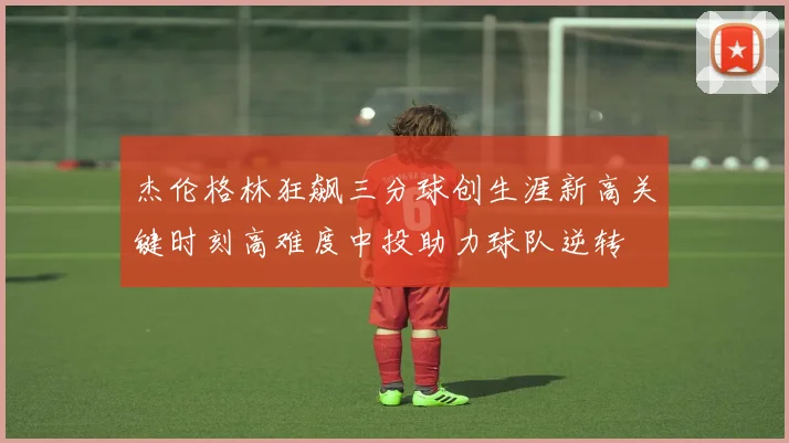 杰伦格林狂飙三分球创生涯新高关键时刻高难度中投助力球队逆转