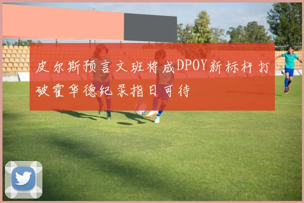 皮尔斯预言文班将成DPOY新标杆打破霍华德纪录指日可待