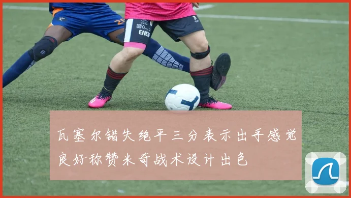 瓦塞尔错失绝平三分表示出手感觉良好称赞米奇战术设计出色
