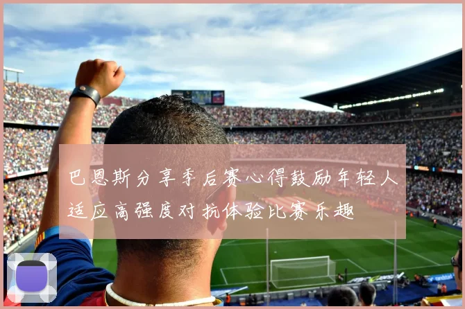 巴恩斯分享季后赛心得鼓励年轻人适应高强度对抗体验比赛乐趣
