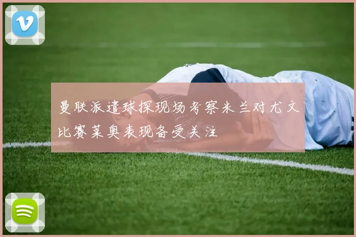 曼联派遣球探现场考察米兰对尤文比赛莱奥表现备受关注