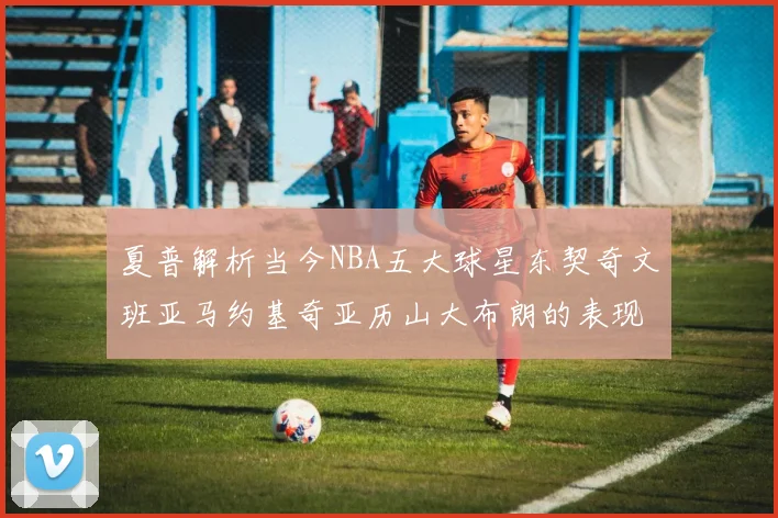 夏普解析当今NBA五大球星东契奇文班亚马约基奇亚历山大布朗的表现与未来潜力