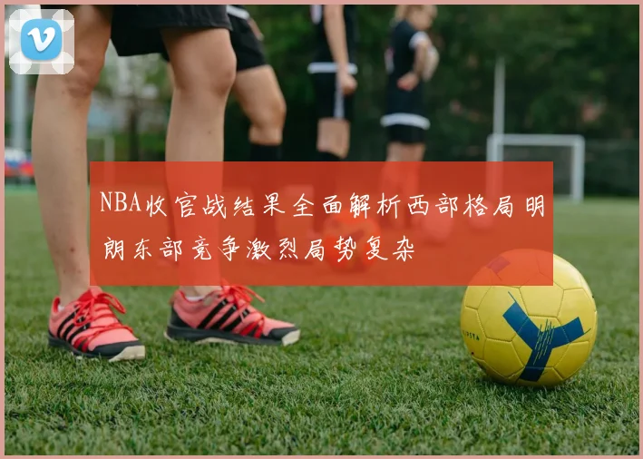 NBA收官战结果全面解析西部格局明朗东部竞争激烈局势复杂