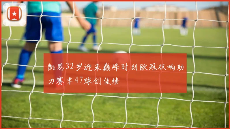 凯恩32岁迎来巅峰时刻欧冠双响助力赛季47球创佳绩