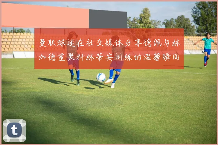 曼联球迷在社交媒体分享德佩与林加德重聚科林蒂安训练的温馨瞬间