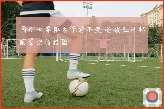 国足世界排名保持不变 备战亚洲杯前景仍待检验